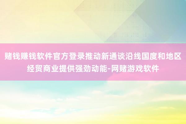 赌钱赚钱软件官方登录推动新通谈沿线国度和地区经贸商业提供强劲动能-网赌游戏软件