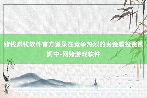 赌钱赚钱软件官方登录在竞争热烈的贵金属投资阛阓中-网赌游戏软件