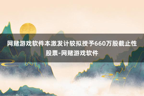 网赌游戏软件　　本激发计较拟授予660万股截止性股票-网赌游戏软件