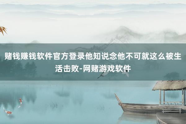 赌钱赚钱软件官方登录他知说念他不可就这么被生活击败-网赌游戏软件
