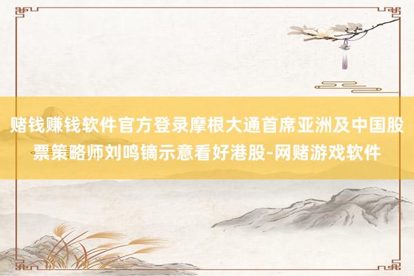 赌钱赚钱软件官方登录摩根大通首席亚洲及中国股票策略师刘鸣镝示意看好港股-网赌游戏软件