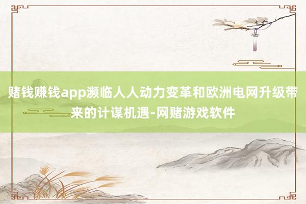 赌钱赚钱app濒临人人动力变革和欧洲电网升级带来的计谋机遇-网赌游戏软件