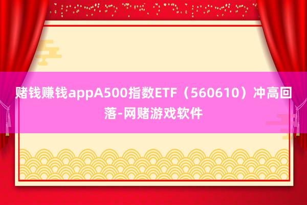 赌钱赚钱appA500指数ETF（560610）冲高回落-网赌游戏软件