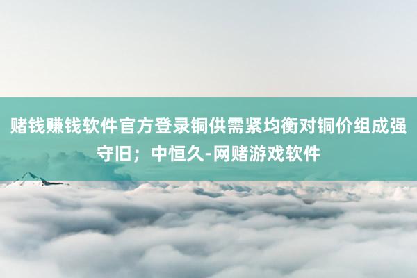 赌钱赚钱软件官方登录铜供需紧均衡对铜价组成强守旧；中恒久-网赌游戏软件