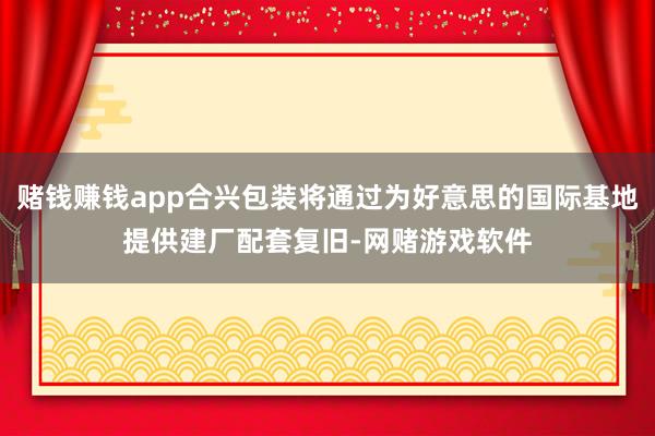 赌钱赚钱app合兴包装将通过为好意思的国际基地提供建厂配套复旧-网赌游戏软件