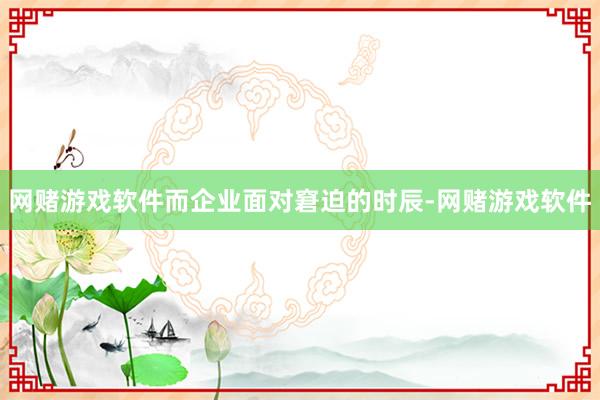 网赌游戏软件而企业面对窘迫的时辰-网赌游戏软件