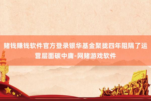 赌钱赚钱软件官方登录银华基金聚拢四年阻隔了运营层面碳中庸-网赌游戏软件