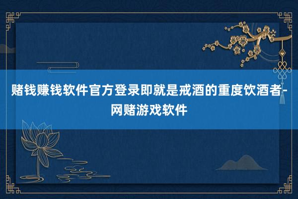 赌钱赚钱软件官方登录即就是戒酒的重度饮酒者-网赌游戏软件