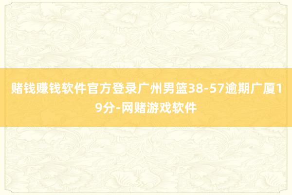 赌钱赚钱软件官方登录广州男篮38-57逾期广厦19分-网赌游戏软件