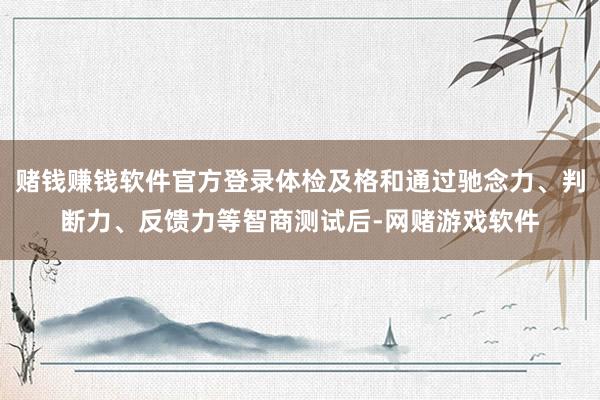 赌钱赚钱软件官方登录体检及格和通过驰念力、判断力、反馈力等智商测试后-网赌游戏软件