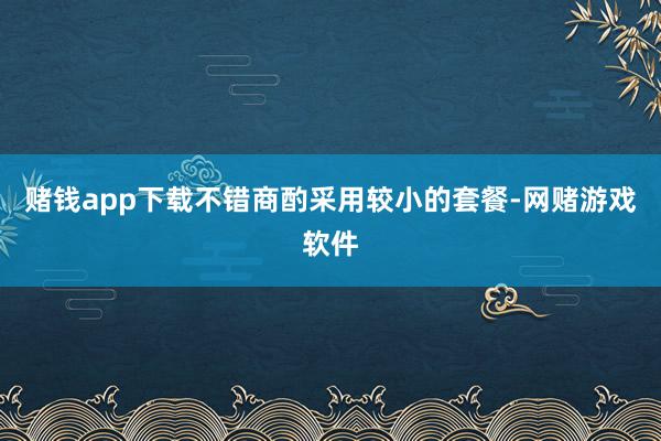 赌钱app下载不错商酌采用较小的套餐-网赌游戏软件