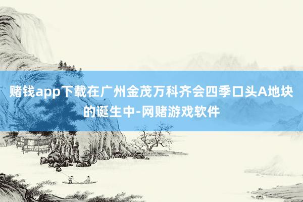 赌钱app下载在广州金茂万科齐会四季口头A地块的诞生中-网赌游戏软件