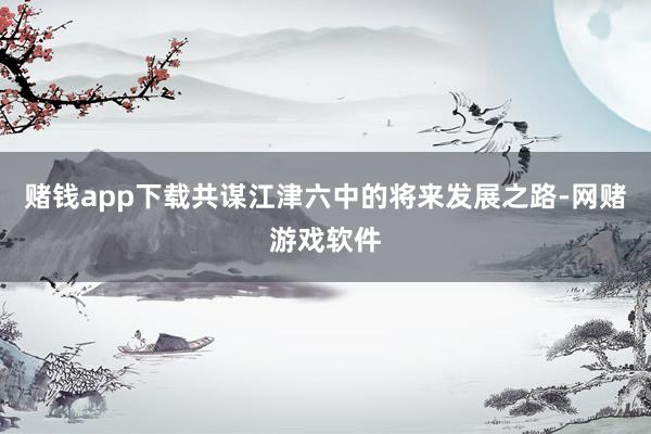 赌钱app下载共谋江津六中的将来发展之路-网赌游戏软件