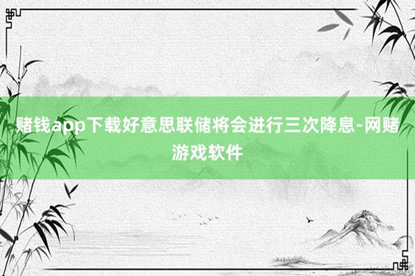 赌钱app下载好意思联储将会进行三次降息-网赌游戏软件
