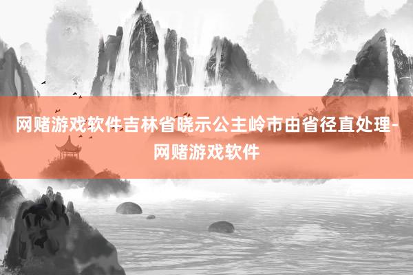 网赌游戏软件吉林省晓示公主岭市由省径直处理-网赌游戏软件