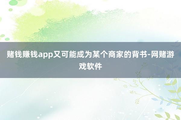 赌钱赚钱app又可能成为某个商家的背书-网赌游戏软件
