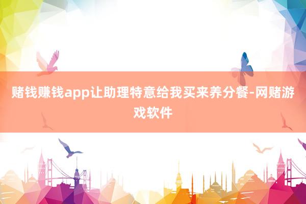 赌钱赚钱app让助理特意给我买来养分餐-网赌游戏软件