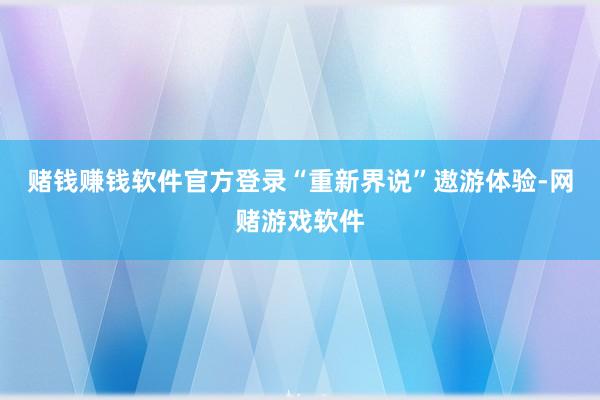 赌钱赚钱软件官方登录“重新界说”遨游体验-网赌游戏软件