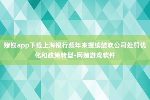 赌钱app下载上海银行频年来握续鼓吹公司处罚优化和政策转型-网赌游戏软件