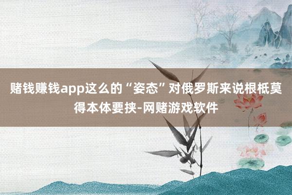 赌钱赚钱app这么的“姿态”对俄罗斯来说根柢莫得本体要挟-网赌游戏软件