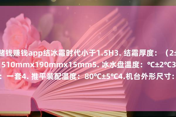 赌钱赚钱app结冰霜时代小于1.5H3. 结霜厚度：（2±0.5）mm4. 冰水盘尺寸：510mmx190mmx15mm5. 冰水盘温度：℃±2℃3. 除冰棒（推平装配）：一套4. 推平装配温度：80℃±5℃4.机台外形尺寸：1200mmx700mmx1000mm5.分量：约160kg                -网赌游戏软件