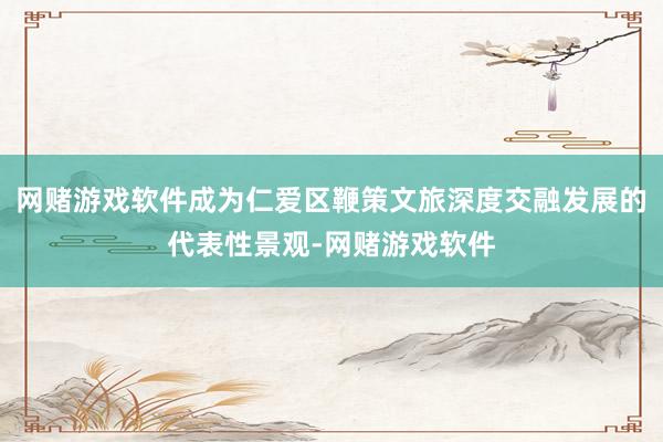 网赌游戏软件成为仁爱区鞭策文旅深度交融发展的代表性景观-网赌游戏软件