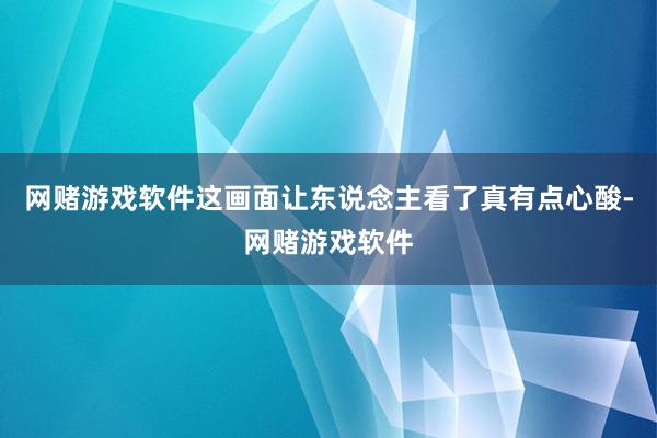 网赌游戏软件这画面让东说念主看了真有点心酸-网赌游戏软件