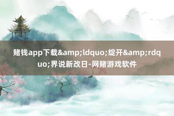 赌钱app下载&ldquo;绽开&rdquo;界说新改日-网赌游戏软件