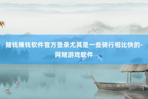 赌钱赚钱软件官方登录尤其是一些骑行相比快的-网赌游戏软件