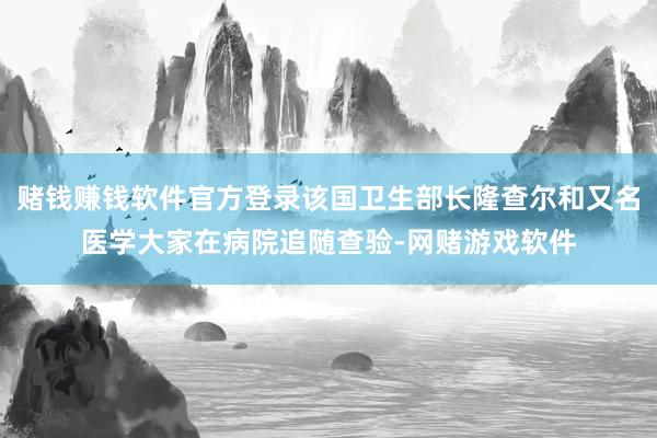 赌钱赚钱软件官方登录该国卫生部长隆查尔和又名医学大家在病院追随查验-网赌游戏软件