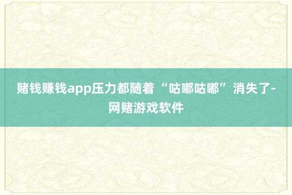赌钱赚钱app压力都随着 “咕嘟咕嘟” 消失了-网赌游戏软件