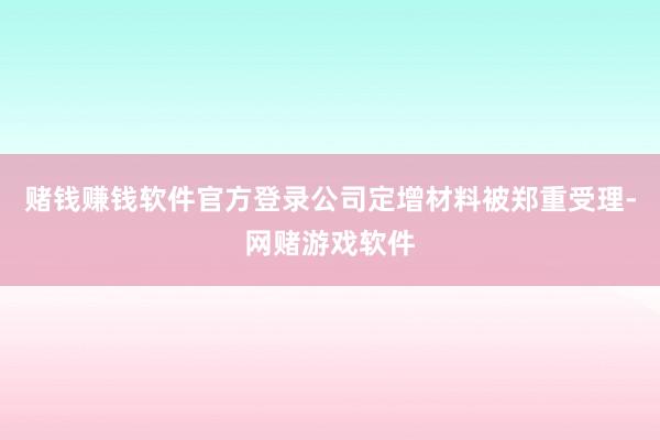 赌钱赚钱软件官方登录公司定增材料被郑重受理-网赌游戏软件