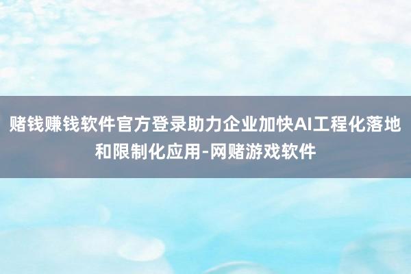 赌钱赚钱软件官方登录助力企业加快AI工程化落地和限制化应用-网赌游戏软件