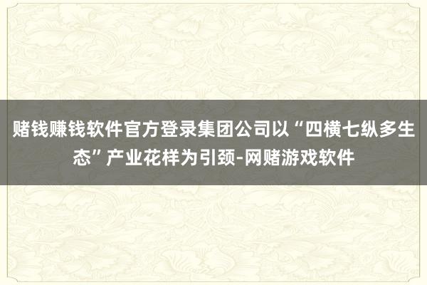 赌钱赚钱软件官方登录集团公司以“四横七纵多生态”产业花样为引颈-网赌游戏软件