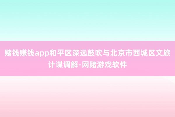 赌钱赚钱app和平区深远鼓吹与北京市西城区文旅计谋调解-网赌游戏软件