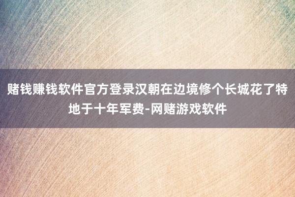 赌钱赚钱软件官方登录汉朝在边境修个长城花了特地于十年军费-网赌游戏软件