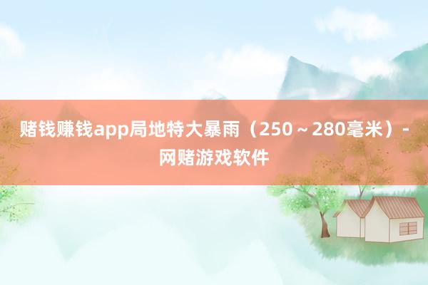 赌钱赚钱app局地特大暴雨（250～280毫米）-网赌游戏软件
