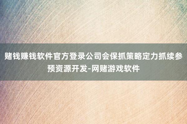 赌钱赚钱软件官方登录公司会保抓策略定力抓续参预资源开发-网赌游戏软件