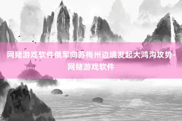 网赌游戏软件俄军向苏梅州边境发起大鸿沟攻势-网赌游戏软件