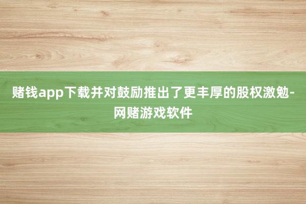 赌钱app下载并对鼓励推出了更丰厚的股权激勉-网赌游戏软件