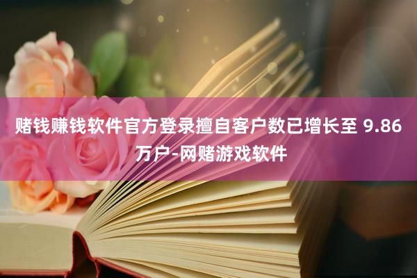 赌钱赚钱软件官方登录擅自客户数已增长至 9.86 万户-网赌游戏软件