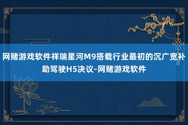 网赌游戏软件祥瑞星河M9搭载行业最初的沉广宽补助驾驶H5决议-网赌游戏软件