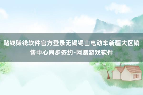 赌钱赚钱软件官方登录无锡锡山电动车新疆大区销售中心同步签约-网赌游戏软件