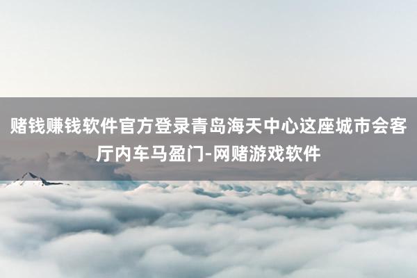 赌钱赚钱软件官方登录青岛海天中心这座城市会客厅内车马盈门-网赌游戏软件