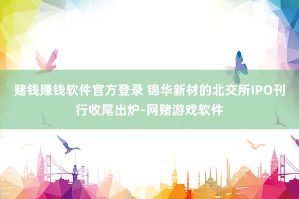 赌钱赚钱软件官方登录 锦华新材的北交所IPO刊行收尾出炉-网赌游戏软件