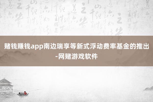 赌钱赚钱app南边瑞享等新式浮动费率基金的推出-网赌游戏软件