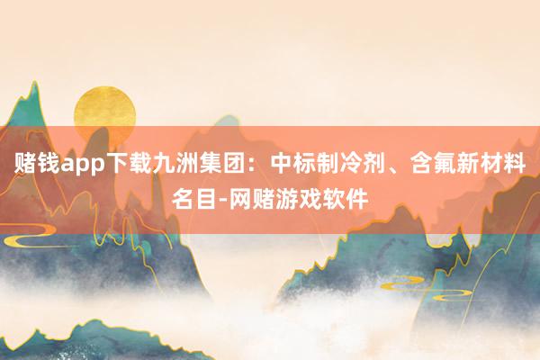 赌钱app下载九洲集团：中标制冷剂、含氟新材料名目-网赌游戏软件
