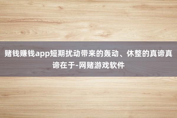 赌钱赚钱app短期扰动带来的轰动、休整的真谛真谛在于-网赌游戏软件