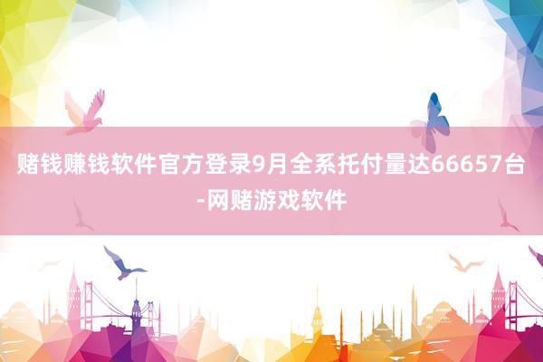 赌钱赚钱软件官方登录9月全系托付量达66657台-网赌游戏软件