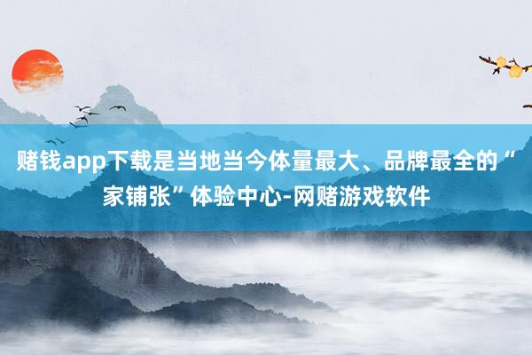 赌钱app下载是当地当今体量最大、品牌最全的“家铺张”体验中心-网赌游戏软件